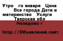  Утро 1-го января › Цена ­ 18 - Все города Дети и материнство » Услуги   . Тверская обл.,Нелидово г.